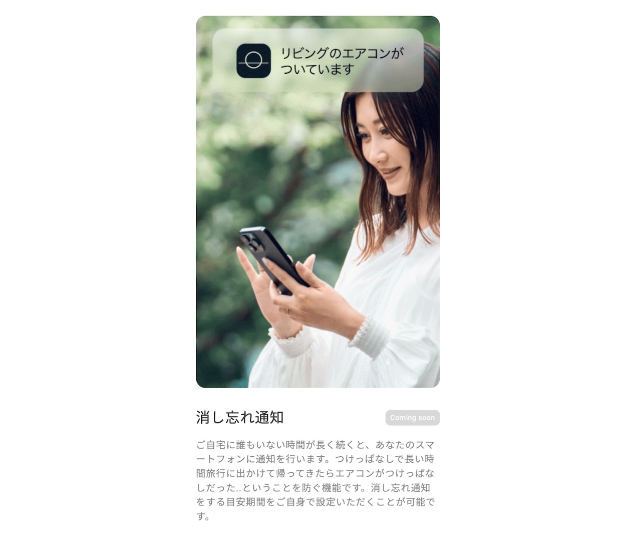 ご自宅に誰もいない時間が長く続くと、あなたのスマートフォンに通知を行います。つけっぱなしで長い時間旅行に出かけて帰ってきたらエアコンがつけっぱなしだった..ということを防ぐ機能です。消し忘れ通知をする目安期間をご自身で設定いただくことが可能です。